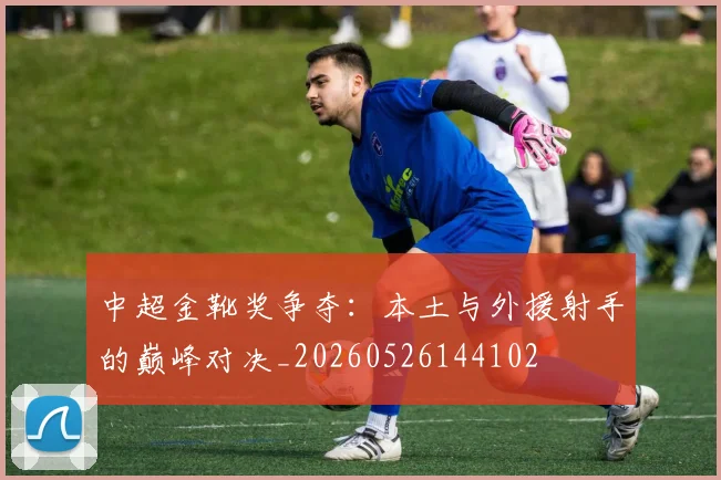 中超金靴奖争夺：本土与外援射手的巅峰对决_20260526144102