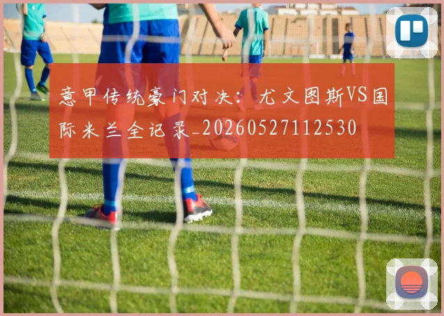 意甲传统豪门对决：尤文图斯VS国际米兰全记录_20260527112530